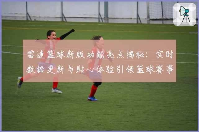 雷速篮球新版功能亮点揭秘：实时数据更新与贴心体验引领篮球赛事新潮流