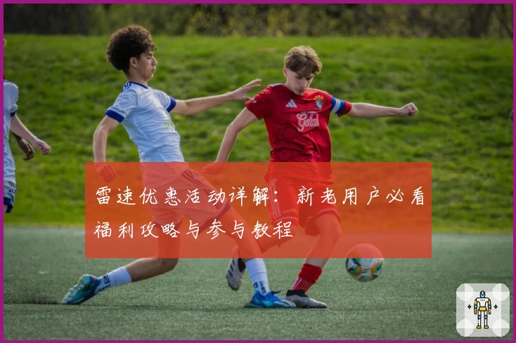 雷速优惠活动详解：新老用户必看福利攻略与参与教程
