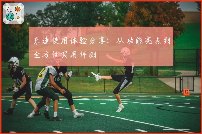 乐速使用体验分享：从功能亮点到全方位实用评测