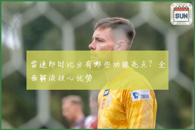 雷速即时比分有哪些功能亮点？全面解读核心优势