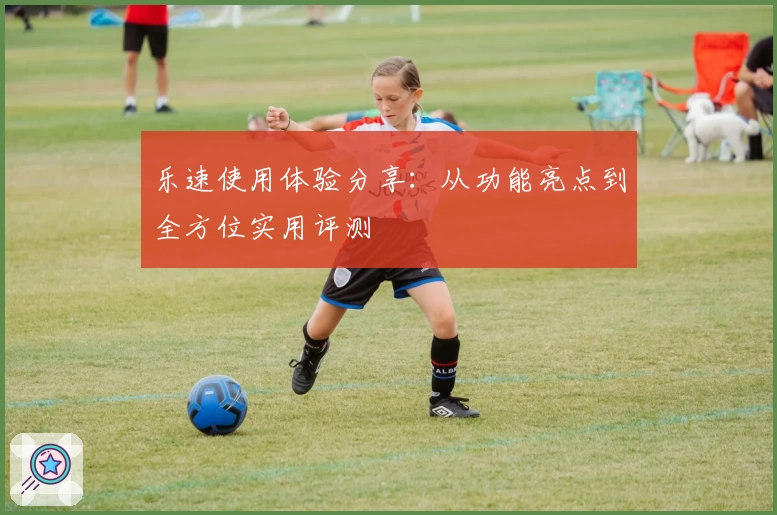 乐速使用体验分享：从功能亮点到全方位实用评测